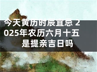 今天黄历时辰宜忌 2025年农历六月十五是提亲吉日吗