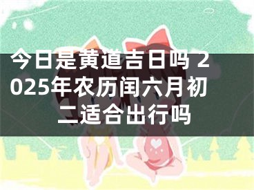 今日是黄道吉日吗 2025年农历闰六月初二适合出行吗