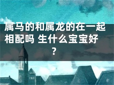属马的和属龙的在一起相配吗 生什么宝宝好?