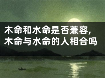 木命和水命是否兼容,木命与水命的人相合吗