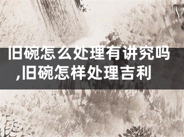 旧碗怎么处理有讲究吗,旧碗怎样处理吉利