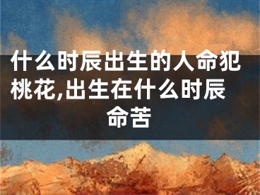 什么时辰出生的人命犯桃花,出生在什么时辰命苦