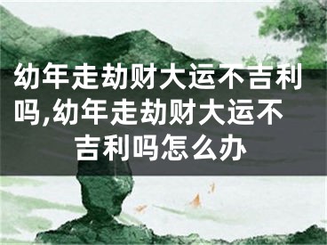 幼年走劫财大运不吉利吗,幼年走劫财大运不吉利吗怎么办