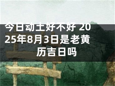 今日动土好不好 2025年8月3日是老黄历吉日吗