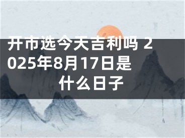 开市选今天吉利吗 2025年8月17日是什么日子