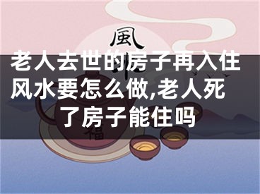 老人去世的房子再入住风水要怎么做,老人死了房子能住吗