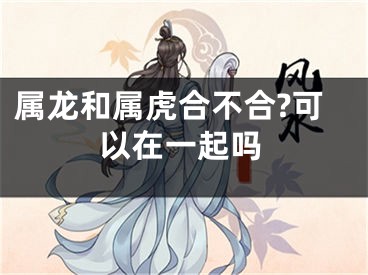 属龙和属虎合不合?可以在一起吗