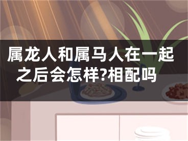 属龙人和属马人在一起之后会怎样?相配吗