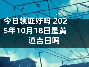 今日领证好吗 2025年10月18日是黄道吉日吗