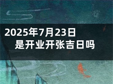 2025年7月23日是开业开张吉日吗
