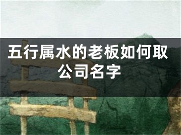 五行属水的老板如何取公司名字