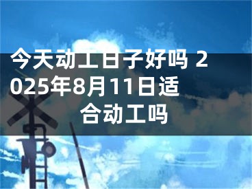 今天动工日子好吗 2025年8月11日适合动工吗