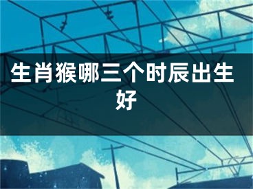 生肖猴哪三个时辰出生好