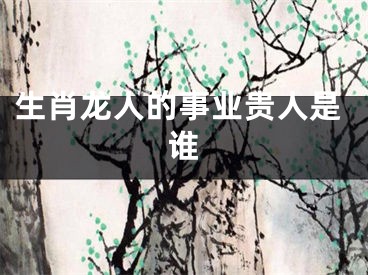 生肖龙人的事业贵人是谁