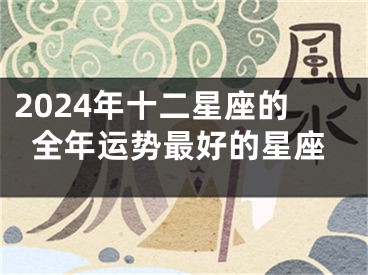 2024年十二星座的全年运势最好的星座