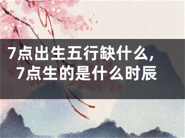 7点出生五行缺什么,7点生的是什么时辰