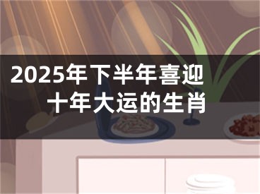 2025年下半年喜迎十年大运的生肖