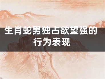 生肖蛇男独占欲望强的行为表现