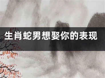 生肖蛇男想娶你的表现