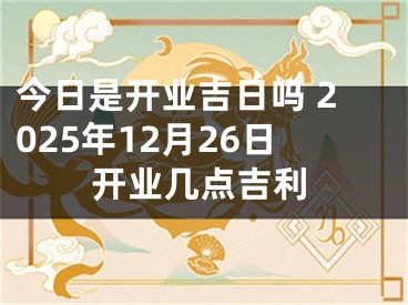 今日是开业吉日吗 2025年12月26日开业几点吉利