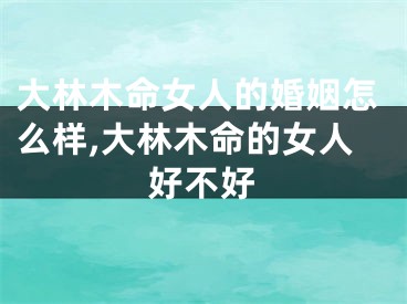 大林木命女人的婚姻怎么样,大林木命的女人好不好