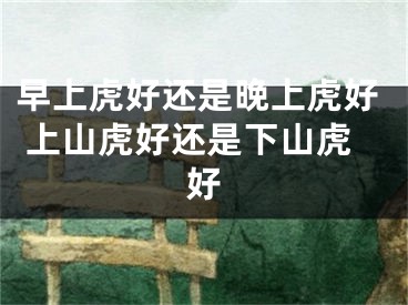 早上虎好还是晚上虎好 上山虎好还是下山虎好