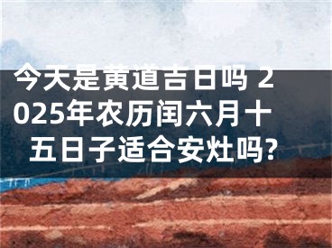 今天是黄道吉日吗 2025年农历闰六月十五日子适合安灶吗?