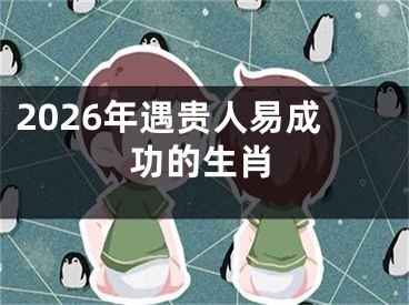 2026年遇贵人易成功的生肖