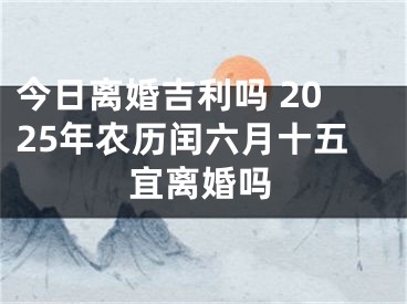 今日离婚吉利吗 2025年农历闰六月十五宜离婚吗