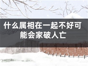 什么属相在一起不好可能会家破人亡