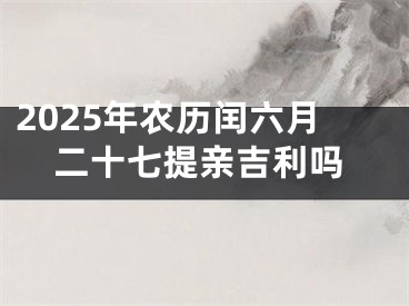 2025年农历闰六月二十七提亲吉利吗