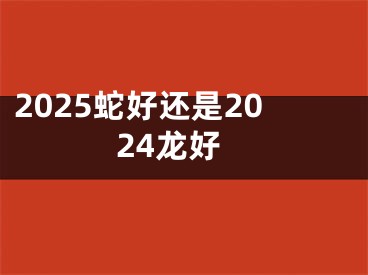 2025蛇好还是2024龙好