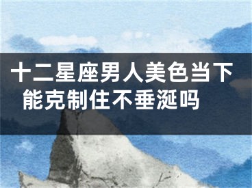 十二星座男人美色当下能克制住不垂涎吗 