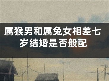 属猴男和属兔女相差七岁结婚是否般配