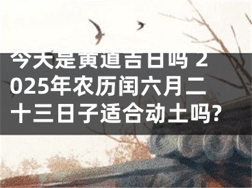今天是黄道吉日吗 2025年农历闰六月二十三日子适合动土吗?