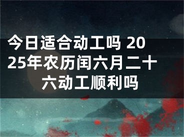 今日适合动工吗 2025年农历闰六月二十六动工顺利吗