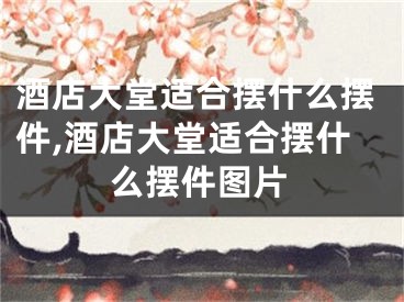 酒店大堂适合摆什么摆件,酒店大堂适合摆什么摆件图片