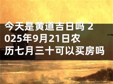 今天是黄道吉日吗 2025年9月21日农历七月三十可以买房吗