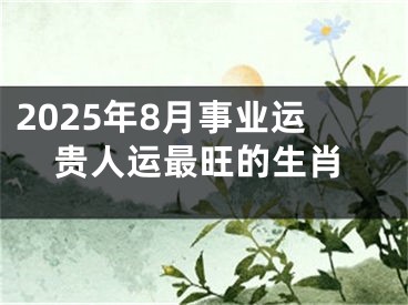 2025年8月事业运贵人运最旺的生肖