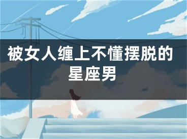 被女人缠上不懂摆脱的星座男