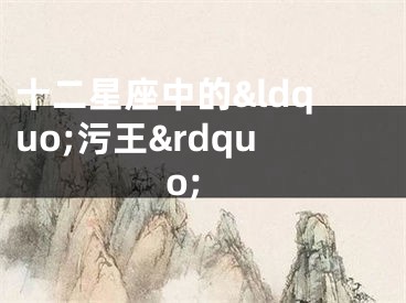 十二星座中的&ldquo;污王&rdquo;