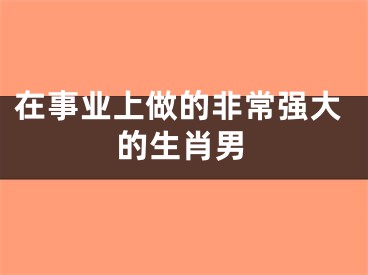 在事业上做的非常强大的生肖男