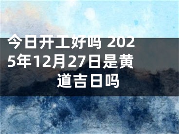 今日开工好吗 2025年12月27日是黄道吉日吗