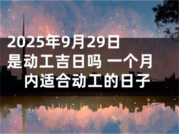 2025年9月29日是动工吉日吗 一个月内适合动工的日子