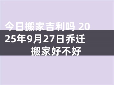 今日搬家吉利吗 2025年9月27日乔迁搬家好不好