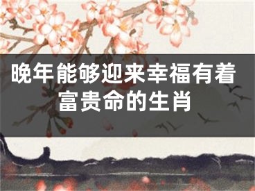 晚年能够迎来幸福有着富贵命的生肖