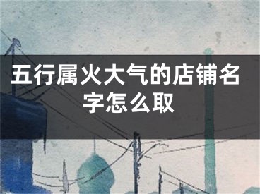 五行属火大气的店铺名字怎么取