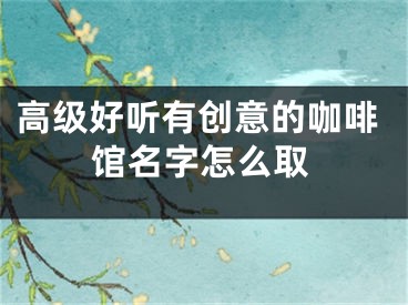 高级好听有创意的咖啡馆名字怎么取