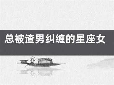 总被渣男纠缠的星座女