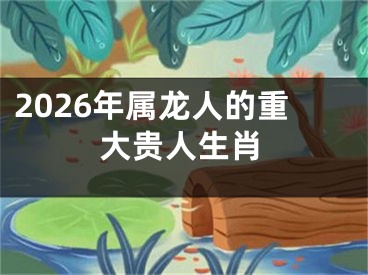 2026年属龙人的重大贵人生肖